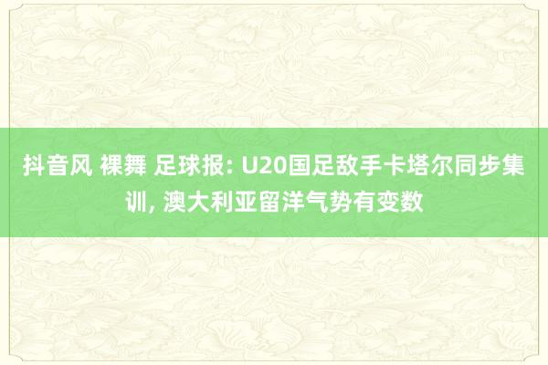 抖音风 裸舞 足球报: U20国足敌手卡塔尔同步集训， 澳大利亚留洋气势有变数