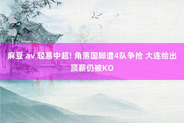 麻豆 av 轻易中超! 角落国脚遭4队争抢 大连给出顶薪仍被KO