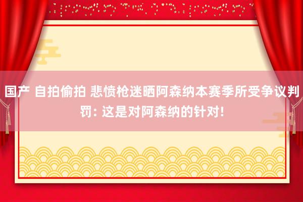 国产 自拍偷拍 悲愤枪迷晒阿森纳本赛季所受争议判罚: 这是对阿森纳的针对!