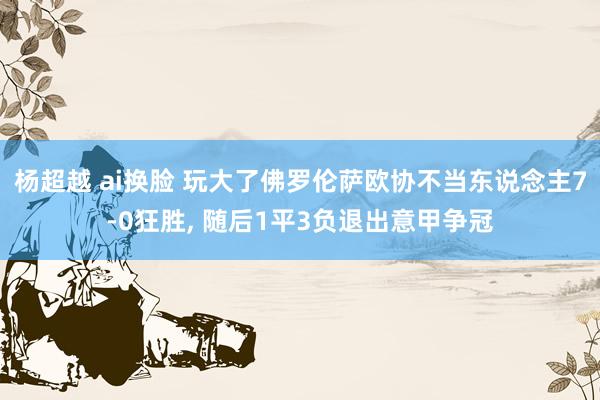 杨超越 ai换脸 玩大了佛罗伦萨欧协不当东说念主7-0狂胜， 随后1平3负退出意甲争冠