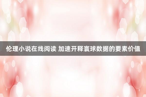 伦理小说在线阅读 加速开释寰球数据的要素价值