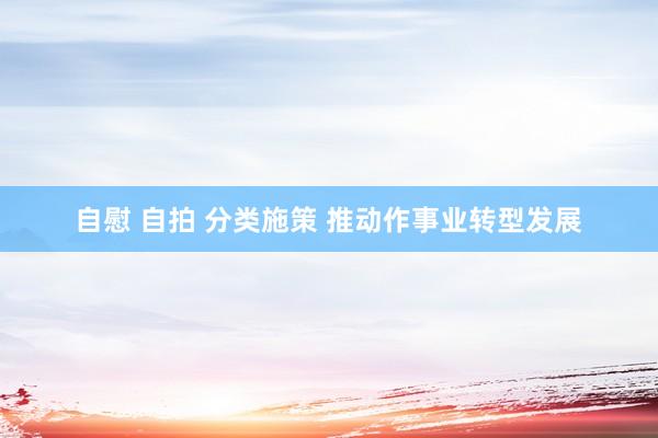自慰 自拍 分类施策 推动作事业转型发展