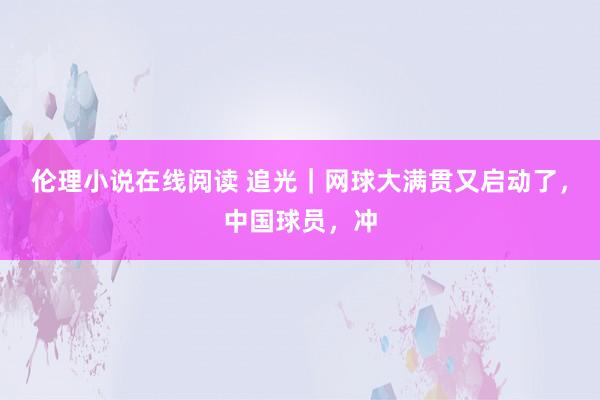 伦理小说在线阅读 追光｜网球大满贯又启动了，中国球员，冲