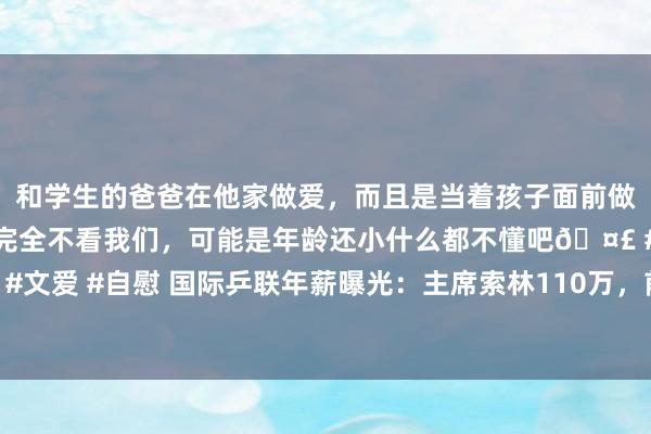 和学生的爸爸在他家做爱，而且是当着孩子面前做爱，太刺激了，孩子完全不看我们，可能是年龄还小什么都不懂吧🤣 #同城 #文爱 #自慰 国际乒联年薪曝光：主席索林110万，前任只好22万，刘国梁被覆盖