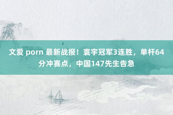 文爱 porn 最新战报！寰宇冠军3连胜，单杆64分冲赛点，中国147先生告急