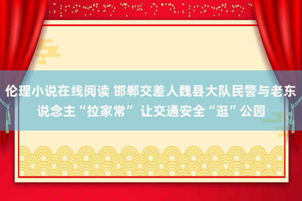 伦理小说在线阅读 邯郸交差人魏县大队民警与老东说念主“拉家常” 让交通安全“逛”公园