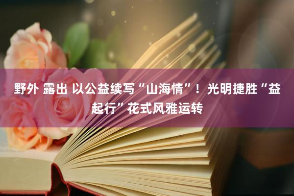 野外 露出 以公益续写“山海情”！光明捷胜“益起行”花式风雅运转