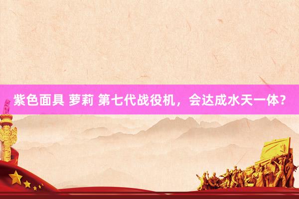 紫色面具 萝莉 第七代战役机，会达成水天一体？