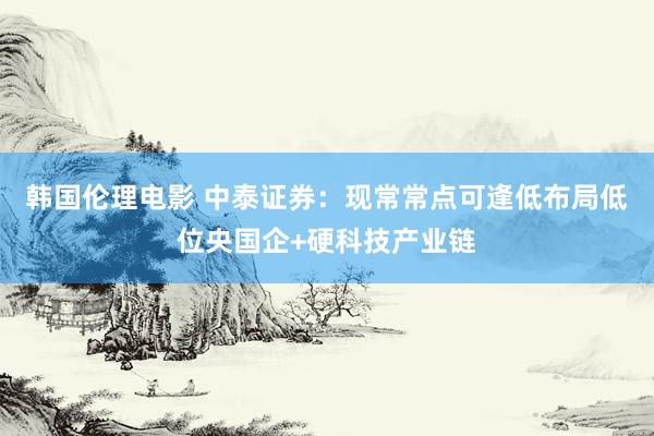 韩国伦理电影 中泰证券：现常常点可逢低布局低位央国企+硬科技产业链