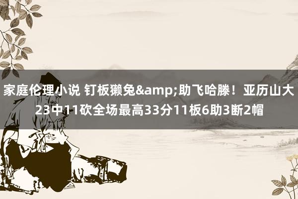 家庭伦理小说 钉板獭兔&助飞哈滕！亚历山大23中11砍全场最高33分11板6助3断2帽