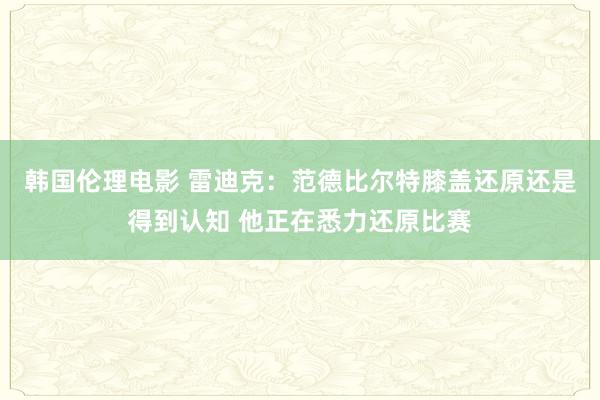 韩国伦理电影 雷迪克：范德比尔特膝盖还原还是得到认知 他正在悉力还原比赛