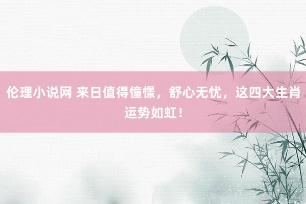 伦理小说网 来日值得憧憬，舒心无忧，这四大生肖运势如虹！