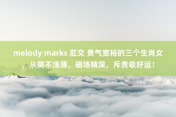 melody marks 肛交 贵气宽裕的三个生肖女，从简不浅薄，磁场精深，斥责吸好运！