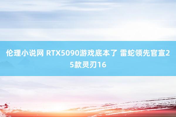 伦理小说网 RTX5090游戏底本了 雷蛇领先官宣25款灵刃16