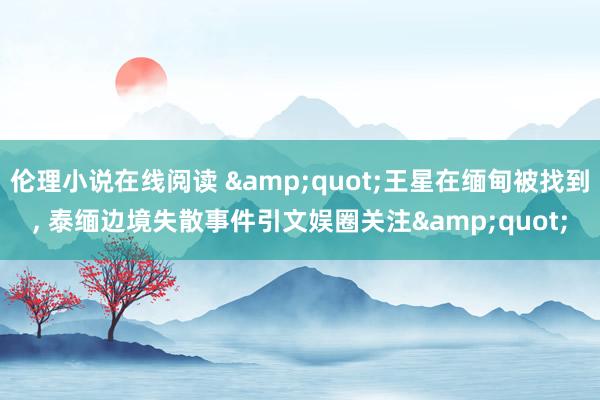 伦理小说在线阅读 &quot;王星在缅甸被找到， 泰缅边境失散事件引文娱圈关注&quot;