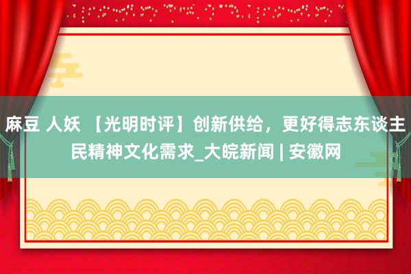 麻豆 人妖 【光明时评】创新供给，更好得志东谈主民精神文化需求_大皖新闻 | 安徽网