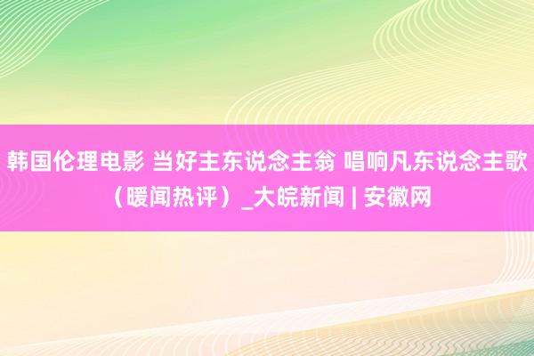 韩国伦理电影 当好主东说念主翁 唱响凡东说念主歌（暖闻热评）_大皖新闻 | 安徽网