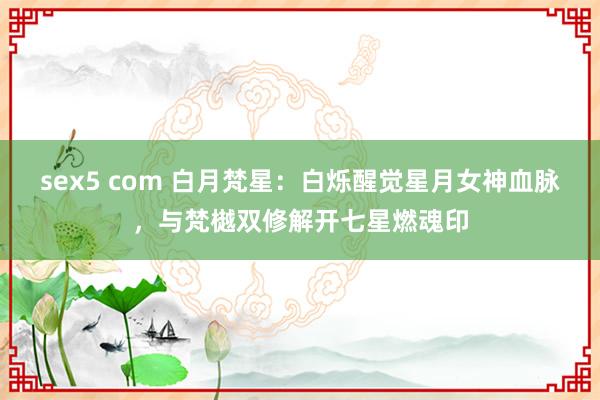 sex5 com 白月梵星：白烁醒觉星月女神血脉，与梵樾双修解开七星燃魂印