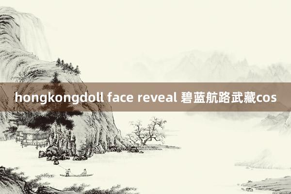 hongkongdoll face reveal 碧蓝航路武藏cos