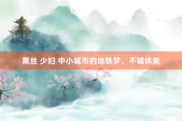 黑丝 少妇 中小城市的地铁梦，不错休矣