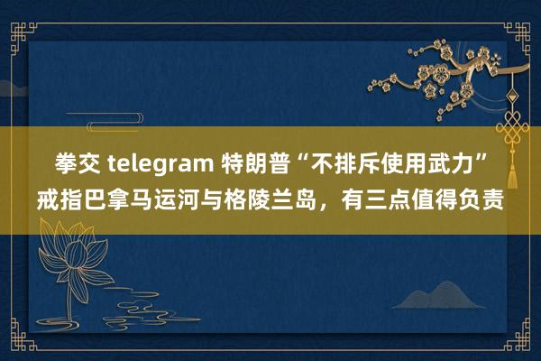 拳交 telegram 特朗普“不排斥使用武力”戒指巴拿马运河与格陵兰岛，有三点值得负责