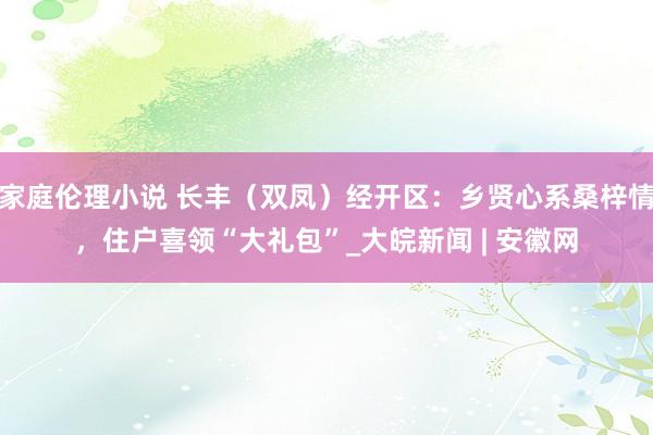 家庭伦理小说 长丰（双凤）经开区：乡贤心系桑梓情，住户喜领“大礼包”_大皖新闻 | 安徽网