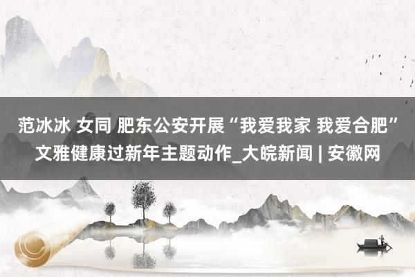 范冰冰 女同 肥东公安开展“我爱我家 我爱合肥”文雅健康过新年主题动作_大皖新闻 | 安徽网