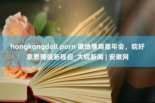 hongkongdoll porn 徽地豫商嘉年会，皖好意思豫强新程启_大皖新闻 | 安徽网