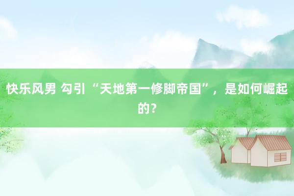 快乐风男 勾引 “天地第一修脚帝国”，是如何崛起的？