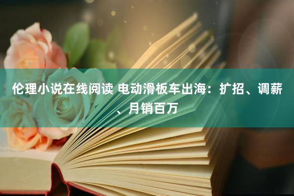 伦理小说在线阅读 电动滑板车出海：扩招、调薪、月销百万