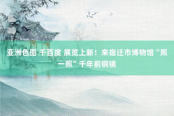 亚洲色图 千百度 展览上新！来宿迁市博物馆“照一照”千年前铜镜