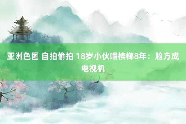 亚洲色图 自拍偷拍 18岁小伙嚼槟榔8年：脸方成电视机