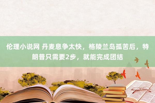 伦理小说网 丹麦息争太快，格陵兰岛孤苦后，特朗普只需要2步，就能完成团结