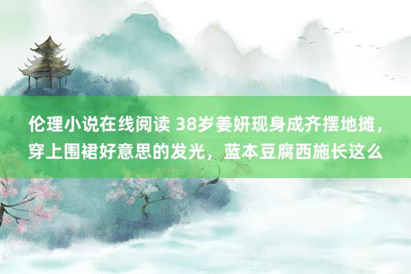 伦理小说在线阅读 38岁姜妍现身成齐摆地摊，穿上围裙好意思的发光，蓝本豆腐西施长这么