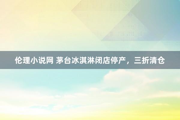 伦理小说网 茅台冰淇淋闭店停产，三折清仓