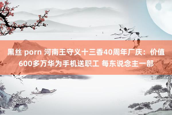 黑丝 porn 河南王守义十三香40周年厂庆：价值600多万华为手机送职工 每东说念主一部