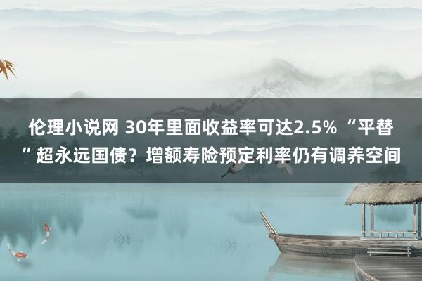 伦理小说网 30年里面收益率可达2.5% “平替”超永远国债？增额寿险预定利率仍有调养空间