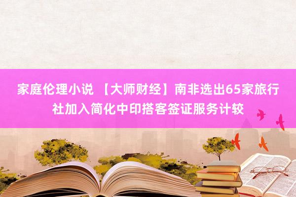 家庭伦理小说 【大师财经】南非选出65家旅行社加入简化中印搭客签证服务计较