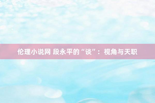 伦理小说网 段永平的“谈”：视角与天职