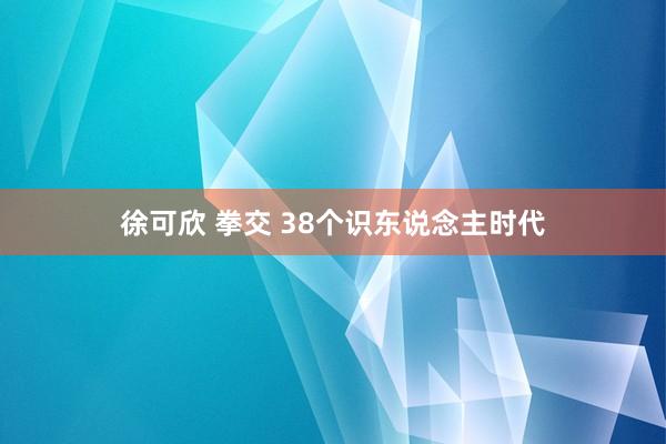 徐可欣 拳交 38个识东说念主时代