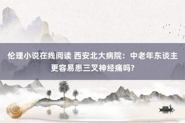 伦理小说在线阅读 西安北大病院：中老年东谈主更容易患三叉神经痛吗?