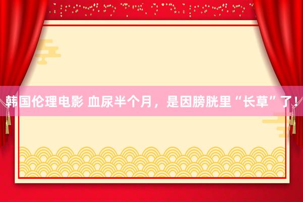韩国伦理电影 血尿半个月，是因膀胱里“长草”了！