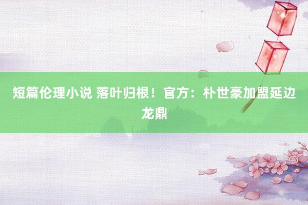 短篇伦理小说 落叶归根！官方：朴世豪加盟延边龙鼎