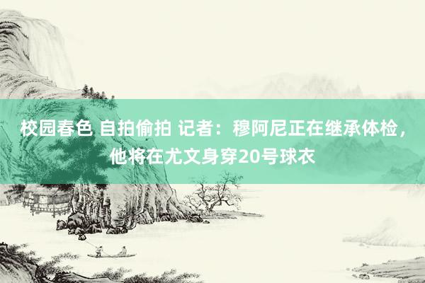 校园春色 自拍偷拍 记者：穆阿尼正在继承体检，他将在尤文身穿20号球衣