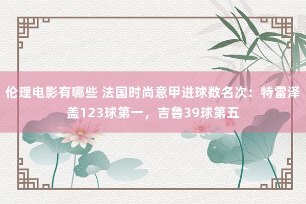 伦理电影有哪些 法国时尚意甲进球数名次：特雷泽盖123球第一，吉鲁39球第五
