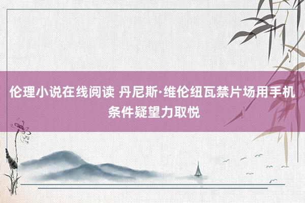 伦理小说在线阅读 丹尼斯·维伦纽瓦禁片场用手机 条件疑望力取悦