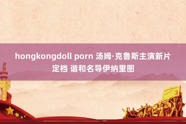 hongkongdoll porn 汤姆·克鲁斯主演新片定档 谐和名导伊纳里图