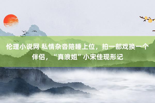 伦理小说网 私情杂沓陪睡上位，拍一部戏换一个伴侣，“真浪姐”小宋佳现形记
