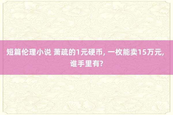 短篇伦理小说 萧疏的1元硬币， 一枚能卖15万元， 谁手里有?