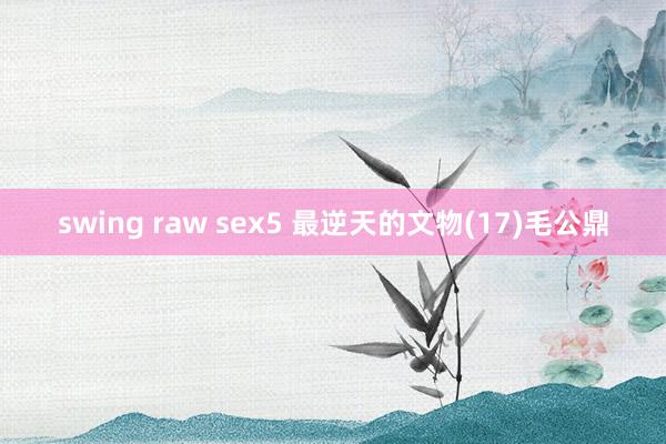 swing raw sex5 最逆天的文物(17)毛公鼎